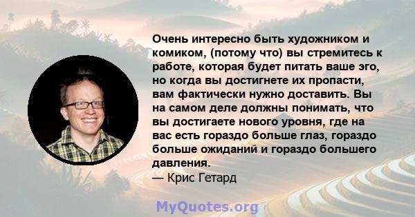 Очень интересно быть художником и комиком, (потому что) вы стремитесь к работе, которая будет питать ваше эго, но когда вы достигнете их пропасти, вам фактически нужно доставить. Вы на самом деле должны понимать, что вы 