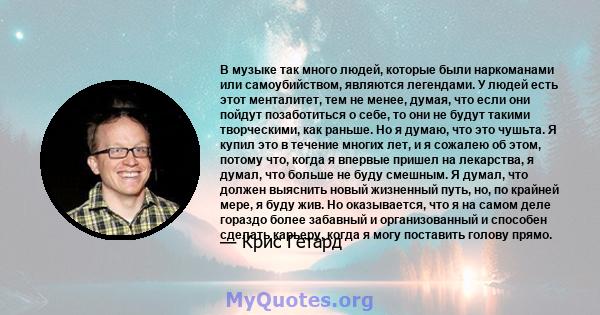 В музыке так много людей, которые были наркоманами или самоубийством, являются легендами. У людей есть этот менталитет, тем не менее, думая, что если они пойдут позаботиться о себе, то они не будут такими творческими,