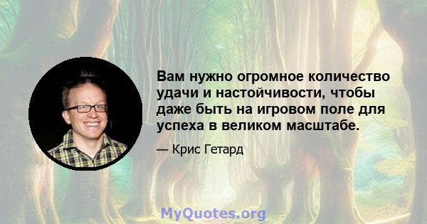 Вам нужно огромное количество удачи и настойчивости, чтобы даже быть на игровом поле для успеха в великом масштабе.