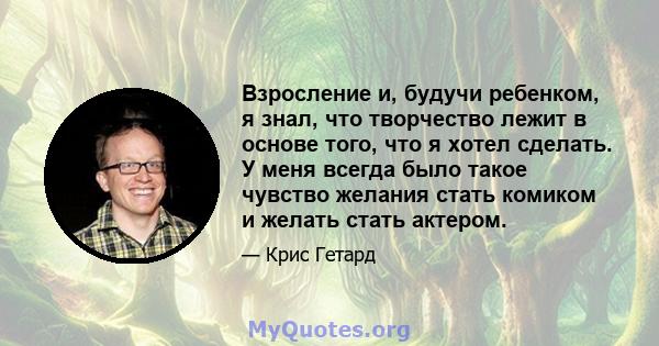 Взросление и, будучи ребенком, я знал, что творчество лежит в основе того, что я хотел сделать. У меня всегда было такое чувство желания стать комиком и желать стать актером.