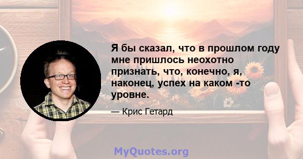 Я бы сказал, что в прошлом году мне пришлось неохотно признать, что, конечно, я, наконец, успех на каком -то уровне.