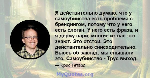 Я действительно думаю, что у самоубийства есть проблема с брендингом, потому что у него есть слоган. У него есть фраза, и я держу пари, многие из нас это знают. Это отстой. Это действительно снисходительно. Бьюсь об