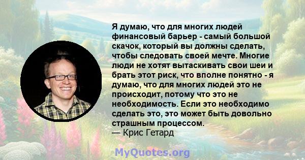Я думаю, что для многих людей финансовый барьер - самый большой скачок, который вы должны сделать, чтобы следовать своей мечте. Многие люди не хотят вытаскивать свои шеи и брать этот риск, что вполне понятно - я думаю,