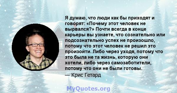 Я думаю, что люди как бы приходят и говорят: «Почему этот человек не вырвался?» Почти всегда в конце карьеры вы узнаете, что сознательно или подсознательно успех не произошло, потому что этот человек не решил это