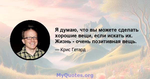 Я думаю, что вы можете сделать хорошие вещи, если искать их. Жизнь - очень позитивная вещь.