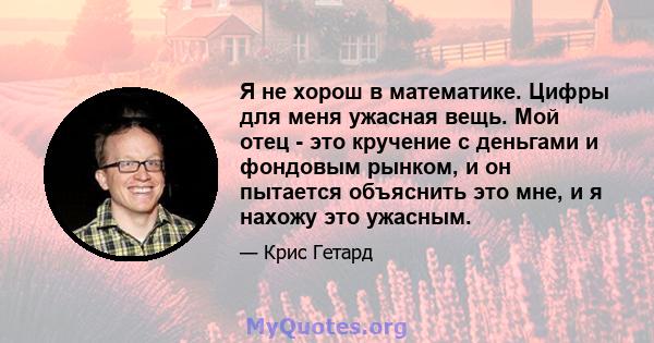 Я не хорош в математике. Цифры для меня ужасная вещь. Мой отец - это кручение с деньгами и фондовым рынком, и он пытается объяснить это мне, и я нахожу это ужасным.