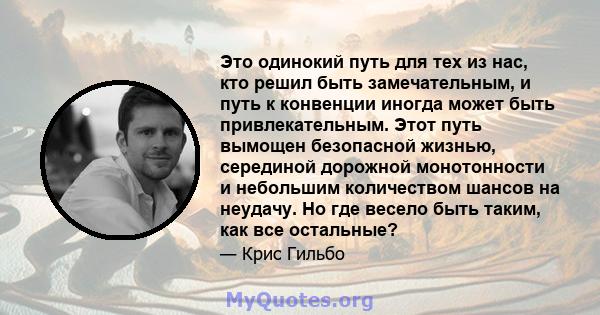 Это одинокий путь для тех из нас, кто решил быть замечательным, и путь к конвенции иногда может быть привлекательным. Этот путь вымощен безопасной жизнью, серединой дорожной монотонности и небольшим количеством шансов