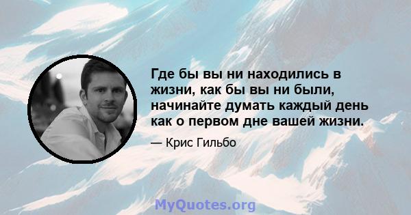 Где бы вы ни находились в жизни, как бы вы ни были, начинайте думать каждый день как о первом дне вашей жизни.