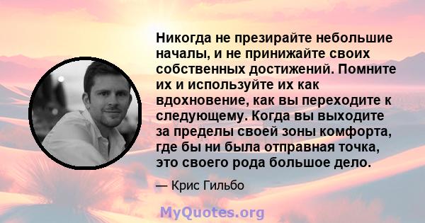 Никогда не презирайте небольшие началы, и не принижайте своих собственных достижений. Помните их и используйте их как вдохновение, как вы переходите к следующему. Когда вы выходите за пределы своей зоны комфорта, где бы 