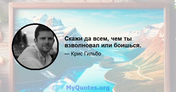 Скажи да всем, чем ты взволновал или боишься.