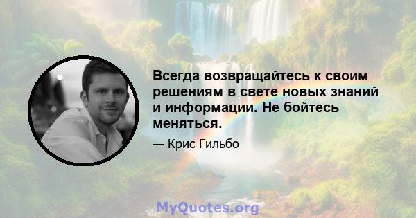 Всегда возвращайтесь к своим решениям в свете новых знаний и информации. Не бойтесь меняться.