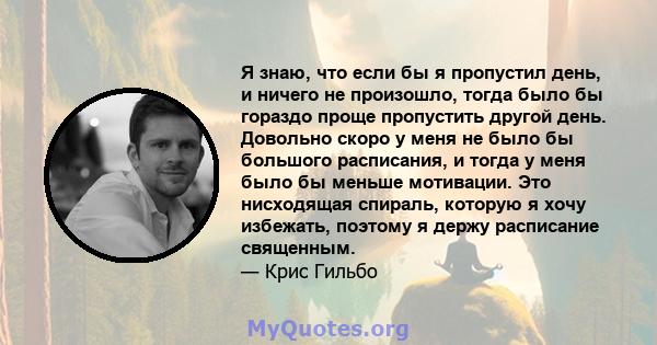 Я знаю, что если бы я пропустил день, и ничего не произошло, тогда было бы гораздо проще пропустить другой день. Довольно скоро у меня не было бы большого расписания, и тогда у меня было бы меньше мотивации. Это