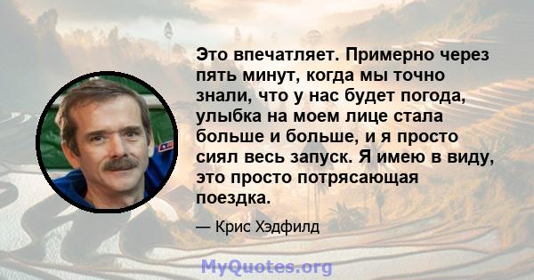 Это впечатляет. Примерно через пять минут, когда мы точно знали, что у нас будет погода, улыбка на моем лице стала больше и больше, и я просто сиял весь запуск. Я имею в виду, это просто потрясающая поездка.