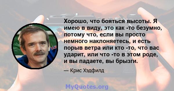 Хорошо, что бояться высоты. Я имею в виду, это как -то безумно, потому что, если вы просто немного наклоняетесь, и есть порыв ветра или кто -то, что вас ударит, или что -то в этом роде, и вы падаете, вы брызги.