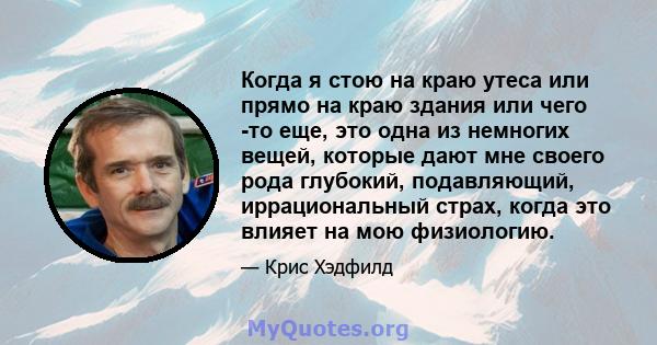 Когда я стою на краю утеса или прямо на краю здания или чего -то еще, это одна из немногих вещей, которые дают мне своего рода глубокий, подавляющий, иррациональный страх, когда это влияет на мою физиологию.