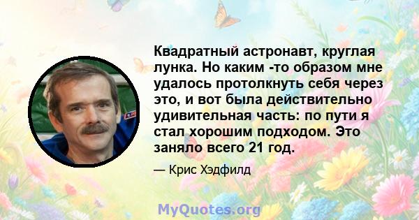 Квадратный астронавт, круглая лунка. Но каким -то образом мне удалось протолкнуть себя через это, и вот была действительно удивительная часть: по пути я стал хорошим подходом. Это заняло всего 21 год.