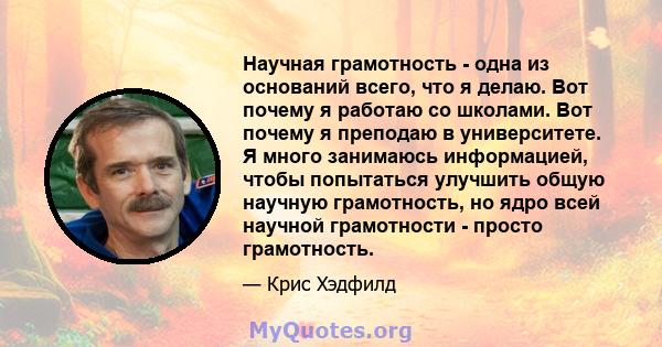 Научная грамотность - одна из оснований всего, что я делаю. Вот почему я работаю со школами. Вот почему я преподаю в университете. Я много занимаюсь информацией, чтобы попытаться улучшить общую научную грамотность, но