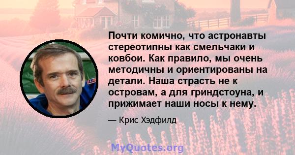 Почти комично, что астронавты стереотипны как смельчаки и ковбои. Как правило, мы очень методичны и ориентированы на детали. Наша страсть не к островам, а для гриндстоуна, и прижимает наши носы к нему.