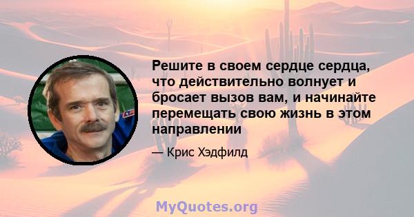 Решите в своем сердце сердца, что действительно волнует и бросает вызов вам, и начинайте перемещать свою жизнь в этом направлении