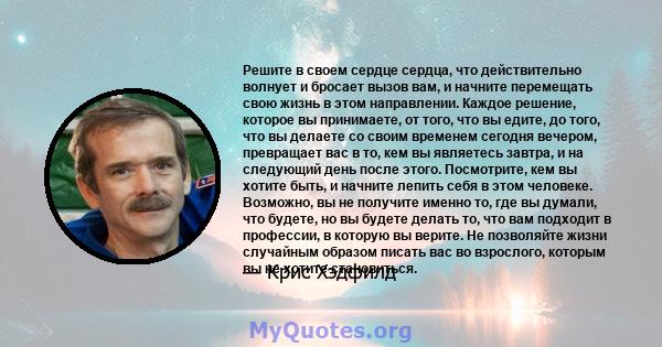 Решите в своем сердце сердца, что действительно волнует и бросает вызов вам, и начните перемещать свою жизнь в этом направлении. Каждое решение, которое вы принимаете, от того, что вы едите, до того, что вы делаете со