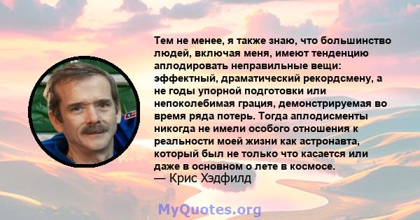 Тем не менее, я также знаю, что большинство людей, включая меня, имеют тенденцию аплодировать неправильные вещи: эффектный, драматический рекордсмену, а не годы упорной подготовки или непоколебимая грация,