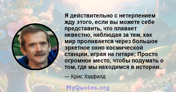 Я действительно с нетерпением жду этого, если вы можете себе представить, что плавает невестно, наблюдая за тем, как мир проливается через большое эркетное окно космической станции, играя на гитаре; Просто огромное