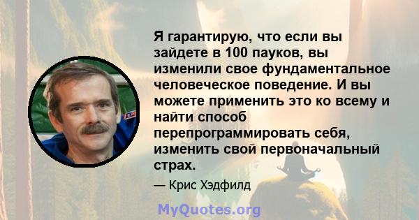 Я гарантирую, что если вы зайдете в 100 пауков, вы изменили свое фундаментальное человеческое поведение. И вы можете применить это ко всему и найти способ перепрограммировать себя, изменить свой первоначальный страх.