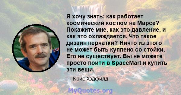 Я хочу знать: как работает космический костюм на Марсе? Покажите мне, как это давление, и как это охлаждается. Что такое дизайн перчатки? Ничто из этого не может быть куплено со стойки. Его не существует. Вы не можете