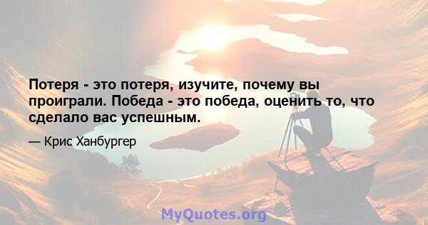 Потеря - это потеря, изучите, почему вы проиграли. Победа - это победа, оценить то, что сделало вас успешным.