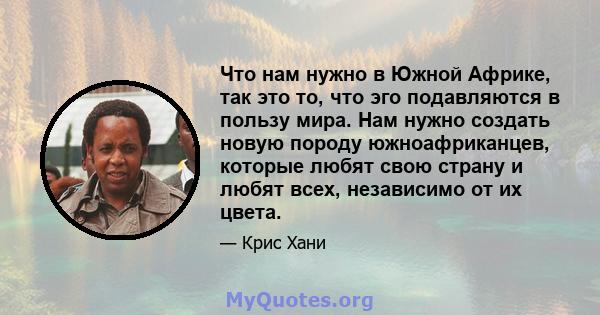 Что нам нужно в Южной Африке, так это то, что эго подавляются в пользу мира. Нам нужно создать новую породу южноафриканцев, которые любят свою страну и любят всех, независимо от их цвета.