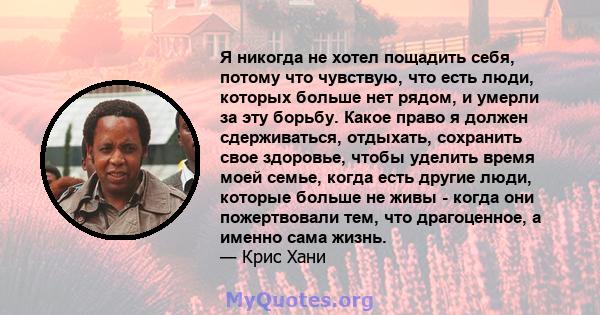 Я никогда не хотел пощадить себя, потому что чувствую, что есть люди, которых больше нет рядом, и умерли за эту борьбу. Какое право я должен сдерживаться, отдыхать, сохранить свое здоровье, чтобы уделить время моей