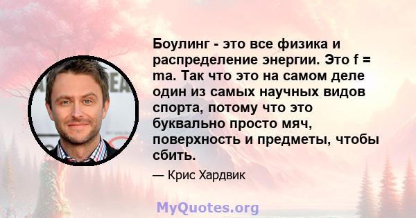 Боулинг - это все физика и распределение энергии. Это f = ma. Так что это на самом деле один из самых научных видов спорта, потому что это буквально просто мяч, поверхность и предметы, чтобы сбить.