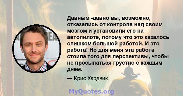 Давным -давно вы, возможно, отказались от контроля над своим мозгом и установили его на автопилоте, потому что это казалось слишком большой работой. И это работа! Но для меня эта работа стоила того для перспективы,