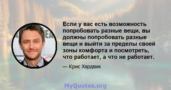 Если у вас есть возможность попробовать разные вещи, вы должны попробовать разные вещи и выйти за пределы своей зоны комфорта и посмотреть, что работает, а что не работает.