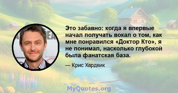 Это забавно: когда я впервые начал получать вокал о том, как мне понравился «Доктор Кто», я не понимал, насколько глубокой была фанатская база.