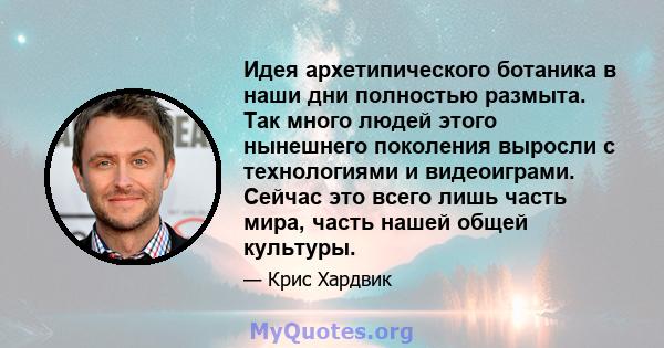 Идея архетипического ботаника в наши дни полностью размыта. Так много людей этого нынешнего поколения выросли с технологиями и видеоиграми. Сейчас это всего лишь часть мира, часть нашей общей культуры.