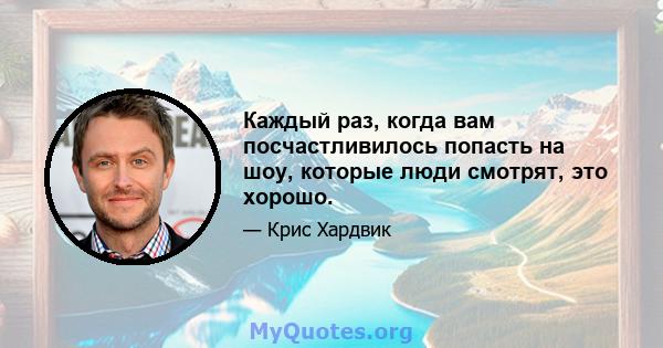 Каждый раз, когда вам посчастливилось попасть на шоу, которые люди смотрят, это хорошо.