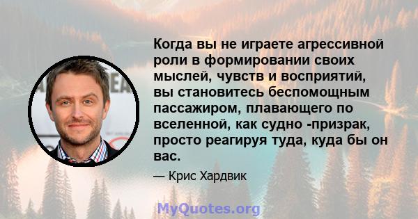 Когда вы не играете агрессивной роли в формировании своих мыслей, чувств и восприятий, вы становитесь беспомощным пассажиром, плавающего по вселенной, как судно -призрак, просто реагируя туда, куда бы он вас.