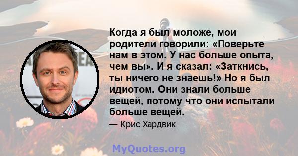 Когда я был моложе, мои родители говорили: «Поверьте нам в этом. У нас больше опыта, чем вы». И я сказал: «Заткнись, ты ничего не знаешь!» Но я был идиотом. Они знали больше вещей, потому что они испытали больше вещей.