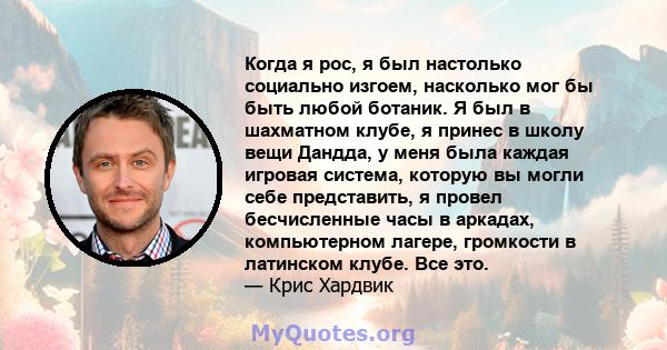 Когда я рос, я был настолько социально изгоем, насколько мог бы быть любой ботаник. Я был в шахматном клубе, я принес в школу вещи Дандда, у меня была каждая игровая система, которую вы могли себе представить, я провел