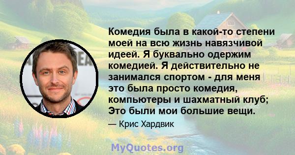 Комедия была в какой-то степени моей на всю жизнь навязчивой идеей. Я буквально одержим комедией. Я действительно не занимался спортом - для меня это была просто комедия, компьютеры и шахматный клуб; Это были мои