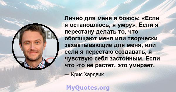 Лично для меня я боюсь: «Если я остановлюсь, я умру». Если я перестану делать то, что обогащают меня или творчески захватывающие для меня, или если я перестаю создавать, я чувствую себя застойным. Если что -то не