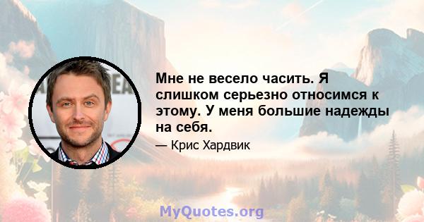 Мне не весело часить. Я слишком серьезно относимся к этому. У меня большие надежды на себя.