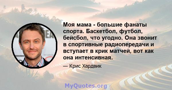 Моя мама - большие фанаты спорта. Баскетбол, футбол, бейсбол, что угодно. Она звонит в спортивные радиопередачи и вступает в крик матчей, вот как она интенсивная.