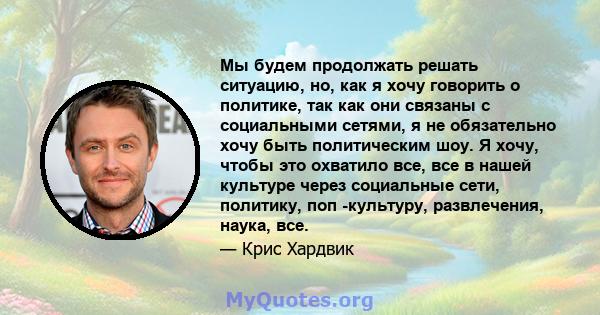 Мы будем продолжать решать ситуацию, но, как я хочу говорить о политике, так как они связаны с социальными сетями, я не обязательно хочу быть политическим шоу. Я хочу, чтобы это охватило все, все в нашей культуре через