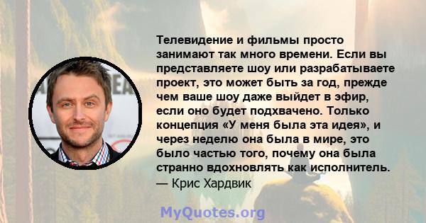 Телевидение и фильмы просто занимают так много времени. Если вы представляете шоу или разрабатываете проект, это может быть за год, прежде чем ваше шоу даже выйдет в эфир, если оно будет подхвачено. Только концепция «У