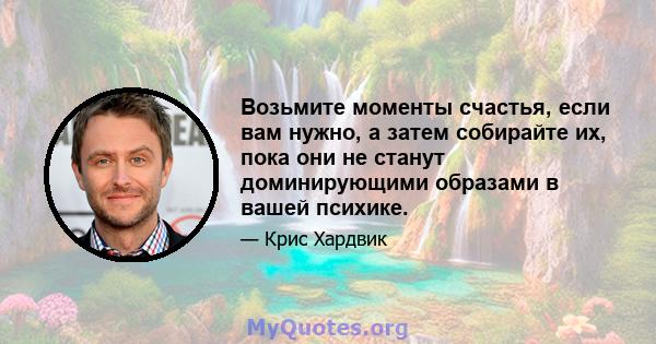 Возьмите моменты счастья, если вам нужно, а затем собирайте их, пока они не станут доминирующими образами в вашей психике.