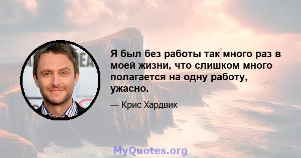 Я был без работы так много раз в моей жизни, что слишком много полагается на одну работу, ужасно.