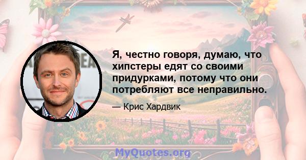 Я, честно говоря, думаю, что хипстеры едят со своими придурками, потому что они потребляют все неправильно.