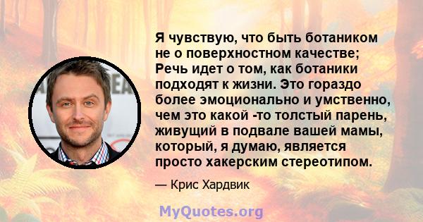 Я чувствую, что быть ботаником не о поверхностном качестве; Речь идет о том, как ботаники подходят к жизни. Это гораздо более эмоционально и умственно, чем это какой -то толстый парень, живущий в подвале вашей мамы,